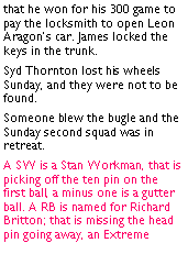 Text Box: that he won for his 300 game to pay the locksmith to open Leon Aragons car. James locked the keys in the trunk. Syd Thornton lost his wheels Sunday, and they were not to be found. Someone blew the bugle and the Sunday second squad was in retreat. A SW is a Stan Workman, that is picking off the ten pin on the first ball, a minus one is a gutter ball. A RB is named for Richard Britton; that is missing the head pin going away, an Extreme 