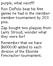 Text Box: purple, what next??? Ron DePolo beat his first games he had in the member-member tournament by 203 pins. Zap bought two plaques from Larry Stroud, wonder what they were for?  Remember that we have $6000.00 added to each division of the Ebonite Firecracker tournament. 