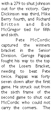 Text Box: with a 279 to shut Johnson out for the victory. Gary Dickinson was third, Mike Berry fourth, and Richard Britton and Bob McGregor tied for fifth and sixth.	Pete McCordic captured the winners bracket in the Senior Division. Geroge Pappas fought his way to the top of the Losers Bracket, needing to beat Pete twice. Pappas was forty seven down after the first game. He struck out from the sixth frame of the second game to shut out McCordic who could not carry the corners.  The 
