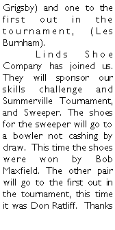 Text Box: Grigsby) and one to the first out in the tournament, (Les Burnham).	Linds Shoe Company has joined us. They will sponsor our skills challenge and Summerville Tournament, and Sweeper. The shoes for the sweeper will go to a bowler not cashing by draw.  This time the shoes were won by Bob Maxfield. The other pair will go to the first out in the tournament, this time it was Don Ratliff.  Thanks 