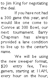 Text Box: to Jim King for negotiating the deal. 	If you have not had a 300 game this year, and would like one come to Conroe at 300 Bowl, our next tournament. Barry Chapman has always provided a lane condition to live up to the centers name. 	We will be using the new sweeper format, $20 entry fee, Two gamers, starting at 11AM, every hour on the hour, 