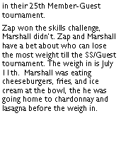 Text Box: in their 25th Member-Guest tournament. Zap won the skills challenge, Marshall didnt. Zap and Marshall have a bet about who can lose the most weight till the SS/Guest tournament. The weigh in is July 11th.  Marshall was eating cheeseburgers, fries, and ice cream at the bowl, the he was going home to chardonnay and lasagna before the weigh in.