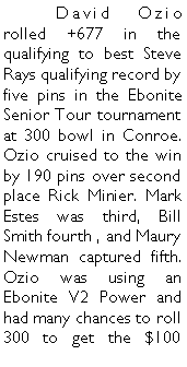 Text Box: 	David Ozio rolled +677 in the qualifying to best Steve Rays qualifying record by five pins in the Ebonite Senior Tour tournament at 300 bowl in Conroe.  Ozio cruised to the win by 190 pins over second place Rick Minier. Mark Estes was third, Bill Smith fourth , and Maury Newman captured fifth. Ozio was using an Ebonite V2 Power and had many chances to roll 300 to get the $100 