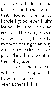 Text Box: side looked like it had less oil and the lefties that found the shot bowled good, even Fluffy found it and bowled great.   The carry down caused the right side to move to the right as play ensued to make the ten pin. Many balls went in the right gutter. 	Our next event will be at Copperfield Bowl in Houston.See ya there!!!!!!!!!!!!