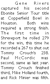 Text Box: 	Gene Rivers captured his second Ebonite Senior Tour title at Copperfield Bowl in Houston.  Both wins required a strong finish. The first time in Shreveport he rolled 279 for the win, this time he recorded a 267 to shut out Tommy Crouchs 238.  Paul McCordic was second, same as last year. Tommy Crouch finished third, Mike Holland fourth, and Rick Minier was fifth. 