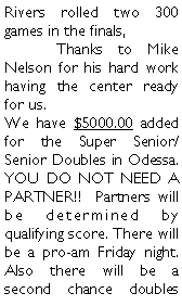 Text Box: Rivers rolled two 300 games in the finals, 	Thanks to Mike Nelson for his hard work having the center ready for us. We have $5000.00 added for the Super Senior/Senior Doubles in Odessa. YOU DO NOT NEED A PARTNER!!  Partners will be determined by qualifying score. There will be a pro-am Friday night.  Also there will be a second chance doubles 