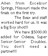 Text Box: Allen from Excelsior Springs, Missouri made the finals on the first try.	The Beav and staff worked hard for us. It was a Big Boy shot!!!	We have $5000.00 added for Odessa, Super Senior-Senior Doubles. You dont need a partner!!!