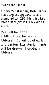 Text Box: Swank can Fluff it.  Cobra Wrist mogul, Bob Shaffer made a guest appearance and stumbled to 298. He tried Leo Plaias dark glasses. They didnt work.We will have the RED CARPET out for you in Odessa!!! SS will bowl early and Seniors late. Assignments will be drawn Thursday in Odessa.