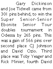 Text Box: 	Gary Dickinson and Joe Tidwell came from 301 pins behind, to win the Super Senior-Senior Ebonite Senior Tour doubles tournament in Odessa by 265 pins. This was a gain of 566 pins over second place CJ Johnson and David Ozio. Third place was Toby Yeager and Rick Minier, fourth David 