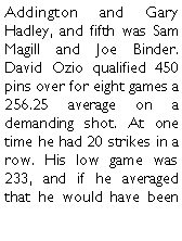 Text Box: Addington and Gary Hadley, and fifth was Sam Magill and Joe Binder. David Ozio qualified 450 pins over for eight games a 256.25 average on a demanding shot. At one time he had 20 strikes in a row. His low game was 233, and if he averaged that he would have been 