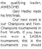 Text Box: the qualifying leader, AWESOME! 	Gary Hadley made his first finals. 	Our next event is our Champions and Non-Champions tournaments in Fort Worth. If you have not won a SASBA tournament, this is the tournament you should 