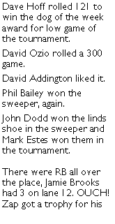 Text Box: Dave Hoff rolled 121 to win the dog of the week award for low game of the tournament. David Ozio rolled a 300 game. David Addington liked it. Phil Bailey won the sweeper, again. John Dodd won the linds shoe in the sweeper and Mark Estes won them in  the tournament. There were RB all over the place, Jamie Brooks had 3 on lane 12. OUCH! Zap got a trophy for his 