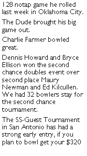 Text Box: 128 notap game he rolled last week in Oklahoma City. The Dude brought his big game out. Charlie Farmer bowled great. Dennis Howard and Bryce Ellison won the second chance doubles event over second place Maury Newman and Ed Kilcullen. We had 32 bowlers stay for the second chance tournament. The SS-Guest Tournament in San Antonio has had a strong early entry, if you plan to bowl get your $320 