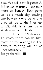 Text Box: play. We will bowl 8 games A & B squad as usual,    and four more on Sunday. Each game will be a match play bowling two bowlers every game, one third will go to the finals up to 32, this is a one game single elimination finals.	The SS-Guest Tournament has two doubles teams on the waiting list. The bowlers meeting will be at 8AM Saturday.See ya there!!!!!!!!!