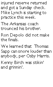 Text Box: injured reserve returned and got a Sunday check. Mike Lynch is starting to practice this week. The Arkansas coach trounced his brother. Ron Depolo did not make the finals. We learned that  Thomas Sapp can snore louder than anybody, per Osby Harris. Kenny Birch was stikin and grinnin. 