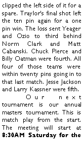 Text Box: clipped the left side of it for a spare. Traylors final shot left the ten pin again for a one pin win. The loss sent Yeager and Ozio to third behind Norm Clark and Matt Cabanski. Chuck Pierce and Billy Oatman were fourth. All four of those teams were within twenty pins going in to that last match. Jesse Jackson and Larry Kassner were fifth. 	Our next tournament is our annual masters tournament. This is match play from the start. The meeting will start at 8:30AM Saturday for the 