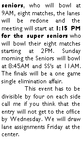 Text Box: seniors, who will bowl at 9AM, eight matches, the lanes will be redone and the meeting will start at 1:15 PM for the super seniors who will bowl their eight matches starting at 2PM. Sunday morning the Seniors will bowl at 8:45AM and SSs at 11AM. The finals will be a one game single elimination affair.	This event has to be divisible by four on each side call me if you think that the entry will not get to the office by Wednesday. We will draw lane assignments Friday at the center.