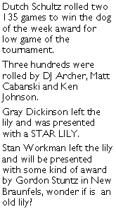 Text Box: Dutch Schultz rolled two 135 games to win the dog of the week award for low game of the tournament. Three hundreds were rolled by DJ Archer, Matt Cabanski and Ken Johnson. Gray Dickinson left the lily and was presented with a STAR LILY. Stan Workman left the lily and will be presented with some kind of award by Gordon Stuntz in New Braunfels, wonder if is  an old lily?