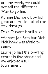 Text Box: on one week, we could not tell the difference. Way to go Jim. Ronnie Diamond bowled great and made it all of the way through. Dave Dupont is still alive. We saw Joe Bess but Rick McKinney was afraid to come. Laurie Jo had the bowling center in fine shape and we enjoyed a full tournament