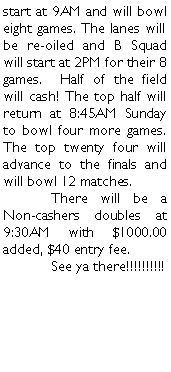 Text Box: start at 9AM and will bowl eight games. The lanes will be re-oiled and B Squad will start at 2PM for their 8 games.  Half of the field will cash! The top half will return at 8:45AM Sunday to bowl four more games. The top twenty four will advance to the finals and will bowl 12 matches.	There will be a Non-cashers doubles at 9:30AM with $1000.00 added, $40 entry fee. 	See ya there!!!!!!!!!!