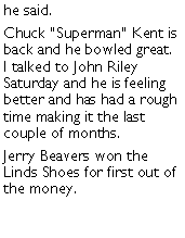 Text Box: he said. Chuck Superman Kent is back and he bowled great.  I talked to John Riley Saturday and he is feeling better and has had a rough time making it the last couple of months. Jerry Beavers won the Linds Shoes for first out of the money. 
