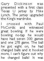 Text Box: Gary Dickinson was presented with a first class Texas U jersey by Mike Lynch. The jersey upgraded the Kings wardrobe. I crossed with Paul McCordic and witnessed great bowling. If he were bowling no-tap he would have had seven 300 games and one 278 game. The ball he got eight on, he had changed balls and it hooked more, I cant figure out why he changed balls! It was 