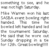 Text Box: something to see, and he was not high Saturday.Mike Warren won his last SASBA event bowling right handed. This time he bowled left handed and led the tournament Saturday. He said that he wore out Sunday dropping in a tie for 12th. Great bowling!!!!!