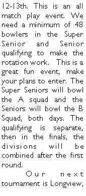 Text Box: 12-13th. This is an all match play event. We need a minimum of 48 bowlers in the Super Senior and Senior qualifying to make the rotation work.   This is a great fun event, make your plans to enter. The Super Seniors will bowl the A squad and the Seniors will bowl the B Squad, both days. The qualifying is separate, then in the finals, the divisions will be combined after the first round.	Our next tournament is Longview, 