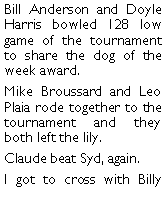 Text Box: Bill Anderson and Doyle Harris bowled 128 low game of the tournament to share the dog of the week award. Mike Broussard and Leo Plaia rode together to the tournament and they both left the lily. Claude beat Syd, again. I got to cross with Billy 