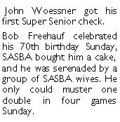 Text Box:  John Woessner got his first Super Senior check. Bob Freehauf celebrated his 70th birthday Sunday, SASBA bought him a cake, and he was serenaded by a group of SASBA wives. He only could muster one double in four games Sunday. 