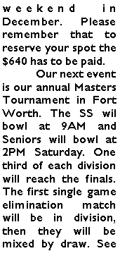Text Box: weekend in December. Please remember that to reserve your spot the $640 has to be paid.	Our next event is our annual Masters Tournament in Fort Worth. The SS wil bowl at 9AM and Seniors will bowl at 2PM Saturday. One third of each division will reach the finals. The first single game elimination match will be in division, then they will be mixed by draw. See 