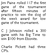 Text Box: Jim Paine rolled 117 the first game of the tournament after fifteen minutes of practice to win the dog of the week award for low game of the tournament. C J Johnson rolled a 300 game with his Big Time to win $100 from Ebonite. Charlie Pickett had three CPs. 
