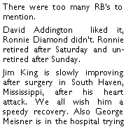 Text Box: There were too many RBs to mention. David Addington  liked it, Ronnie Diamond didnt. Ronnie retired after Saturday and un-retired after Sunday. Jim King is slowly improving after surgery in South Haven, Mississippi, after his heart attack. We all wish him a speedy recovery. Also George Meisner is in the hospital trying 