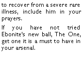 Text Box: to recover from a severe rare illness, include him in your prayers. If you have not tried Ebonites new ball, The One, get one it is a must to have in your arsenal. 