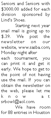 Text Box: Seniors and Seniors with $3000.00 added for each division  sponsored by Linds Shoes. 	Starting next year snail mail is going up to $.39. We post the newsletter on our website, www.sasba.com,   Monday night after	 each tournament, you can print it and get it early. We hope to get to the point of not having use the mail. If  you can obtain the newsletter on the web, please let me know at srbowl@aol.com.	We have room for 88 entries in Houston 