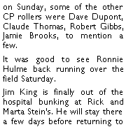 Text Box: on Sunday, some of the other CP rollers were Dave Dupont, Claude Thomas, Robert Gibbs, Jamie Brooks, to mention a few. It was good to see Ronnie Hulme back running over the field Saturday. Jim King is finally out of the hospital bunking at Rick and Marta Steins. He will stay there a few days before returning to 