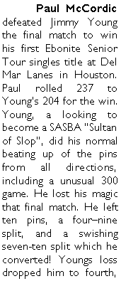 Text Box: 	Paul McCordic defeated Jimmy Young the final match to win his first Ebonite Senior Tour singles title at Del Mar Lanes in Houston. Paul rolled 237 to Youngs 204 for the win. Young, a looking to become a SASBA Sultan of Slop, did his normal beating up of the pins from all directions, including a unusual 300 game. He lost his magic that final match. He left ten pins, a fournine split, and a swishing seven-ten split which he converted! Youngs loss dropped him to fourth, 