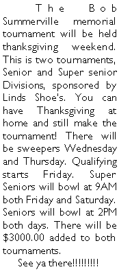 Text Box: 	The Bob Summerville memorial tournament will be held thanksgiving weekend. This is two tournaments, Senior and Super senior Divisions, sponsored by Linds Shoes. You can have Thanksgiving at home and still make the tournament! There will be sweepers Wednesday and Thursday. Qualifying starts Friday. Super Seniors will bowl at 9AM both Friday and Saturday. Seniors will bowl at 2PM both days. There will be $3000.00 added to both tournaments.      See ya there!!!!!!!!!	