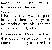Text Box: have The One at all tournaments the rest of this year. Mike Holland was a great host. The lanes were great, no machine trouble, and the center was really clean. I have some SASBA members that would like to bowl in the foursome, if you need a 