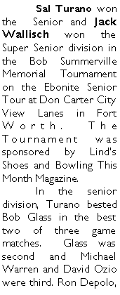Text Box: 	Sal Turano won the  Senior and Jack Wallisch won the Super Senior division in the Bob Summerville Memorial Tournament on the Ebonite Senior Tour at Don Carter City View Lanes in Fort Worth. The Tournament was sponsored by Linds Shoes and Bowling This Month Magazine. 	In the senior division, Turano bested Bob Glass in the best two of three game matches.  Glass was second and Michael Warren and David Ozio were third. Ron Depolo, 