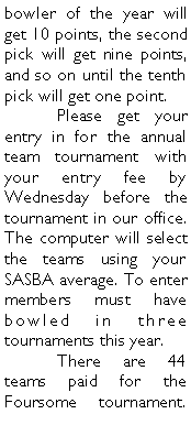 Text Box: bowler of the year will get 10 points, the second pick will get nine points, and so on until the tenth pick will get one point. 	Please get your entry in for the annual team tournament with your entry fee by Wednesday before the tournament in our office. The computer will select the teams using your SASBA average. To enter members must have bowled in three tournaments this year. 	There are 44 teams paid for the Foursome tournament. 