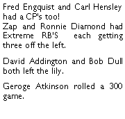 Text Box: Fred Engquist and Carl Hensley had a CPs too! Zap and Ronnie Diamond had Extreme RBS  each getting three off the left. David Addington and Bob Dull both left the lily. Geroge Atkinson rolled a 300 game. 