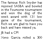 Text Box: The famous Rich Snyder has rejoined SASBA and bowled in the Foursome tournament and won the dog of the week award with 131 low game of the tournament, Rich we are glad to have you back and have missed ya. JB had a CP! Xeno Garcia rolled a 300 