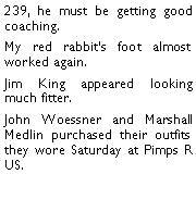 Text Box: 239, he must be getting good coaching. My red rabbits foot almost worked again. Jim King appeared looking much fitter. John Woessner and Marshall Medlin purchased their outfits they wore Saturday at Pimps R US. 