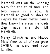 Text Box: Marshall was on the winning team for the third time and two years in a row. Is Marshall so good or does he inspire his team mates cause they know he is such a load? Zap made me do it!! HEHEHE. Merry Christmas and Happy New Year to all of you great SASBA members and your families. 