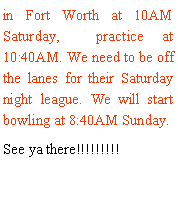 Text Box: in Fort Worth at 10AM Saturday,  practice at 10:40AM. We need to be off the lanes for their Saturday night league. We will start bowling at 8:40AM Sunday. See ya there!!!!!!!!!