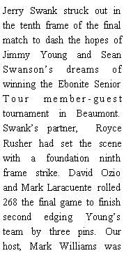 Text Box: Jerry Swank struck out in the tenth frame of the final match to dash the hopes of Jimmy Young and Sean Swansons dreams of winning the Ebonite Senior Tour member-guest tournament in Beaumont. Swanks partner,  Royce Rusher had set the scene with a foundation ninth frame strike. David Ozio and Mark Laracuente  rolled 268 the final game to finish second edging Youngs team by three pins. Our host, Mark Williams was 