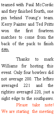 Text Box: teamed with Paul McCordic and they finished fourth, one pin behind Youngs team.  Kerry Painter and Ted Pritts won the first fourteen matches to come from the back of the pack to finish fifth. 	Thanks to mark Williams for hosting this event. Only four bowlers did not average 200. The lefties averaged 221 and the righties averaged 220, just a sight edge to the southpaws. 	Please take note! We are starting  the meeting 