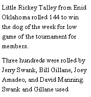 Text Box: Little Rickey Talley from Enid Oklahoma rolled 144 to win the dog of the week for low game of the tournament for members. Three hundreds were rolled by Jerry Swank, Bill Gillane, Joey Amadeo, and David Manning. Swank and Gillane used 