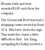Text Box: Ebonite balls and were awarded $100 each from the company. The Crossroads Bowl has had a shopping center erected in front of  it. Rita blew down the sign. This made the center a little difficult to find.  Jim King, navigating for Kathy needed a 